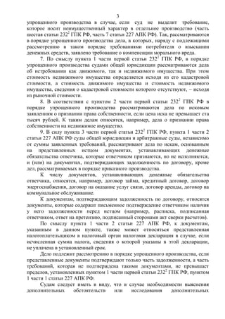 3
упрощенного производства в случае, если суд не выделит требование,
которое носит неимущественный характер в отдельное производство (часть
шестая статьи 2322
ГПК РФ, часть 7 статьи 227 АПК РФ). Так, рассматриваются
в порядке упрощенного производства дела, в которых, наряду с подлежащими
рассмотрению в таком порядке требованиями потребителя о взыскании
денежных средств, заявлено требование о компенсации морального вреда.
7. По смыслу пункта 1 части первой статьи 2322
ГПК РФ, в порядке
упрощенного производства судами общей юрисдикции рассматриваются дела
об истребовании как движимого, так и недвижимого имущества. При этом
стоимость недвижимого имущества определяется исходя из его кадастровой
стоимости, а стоимость движимого имущества и стоимость недвижимого
имущества, сведения о кадастровой стоимости которого отсутствуют, – исходя
из рыночной стоимости.
8. В соответствии с пунктом 2 части первой статьи 2322
ГПК РФ в
порядке упрощенного производства рассматриваются дела по исковым
заявлениям о признании права собственности, если цена иска не превышает ста
тысяч рублей. К таким делам относятся, например, дела о признании права
собственности на недвижимое имущество.
9. В силу пункта 3 части первой статьи 2322
ГПК РФ, пункта 1 части 2
статьи 227 АПК РФ суды общей юрисдикции и арбитражные суды, независимо
от суммы заявленных требований, рассматривают дела по искам, основанным
на представленных истцом документах, устанавливающих денежные
обязательства ответчика, которые ответчиком признаются, но не исполняются,
и (или) на документах, подтверждающих задолженность по договору, кроме
дел, рассматриваемых в порядке приказного производства.
К числу документов, устанавливающих денежные обязательства
ответчика, относятся, например, договор займа, кредитный договор, договор
энергоснабжения, договор на оказание услуг связи, договор аренды, договор на
коммунальное обслуживание.
К документам, подтверждающим задолженность по договору, относятся
документы, которые содержат письменное подтверждение ответчиком наличия
у него задолженности перед истцом (например, расписка, подписанная
ответчиком, ответ на претензию, подписанный сторонами акт сверки расчетов).
По смыслу пункта 1 части 2 статьи 227 АПК РФ, к документам,
указанным в данном пункте, также может относиться представленная
налогоплательщиком в налоговый орган налоговая декларация в случае, если
исчисленная сумма налога, сведения о которой указаны в этой декларации,
не уплачена в установленный срок.
Дело подлежит рассмотрению в порядке упрощенного производства, если
представленные документы подтверждают только часть задолженности, а часть
требований, которая не подтверждена такими документами, не превышает
пределов, установленных пунктом 1 части первой статьи 2322
ГПК РФ, пунктом
1 части 1 статьи 227 АПК РФ.
Судам следует иметь в виду, что в случае необходимости выяснения
дополнительных обстоятельств или исследования дополнительных
 
