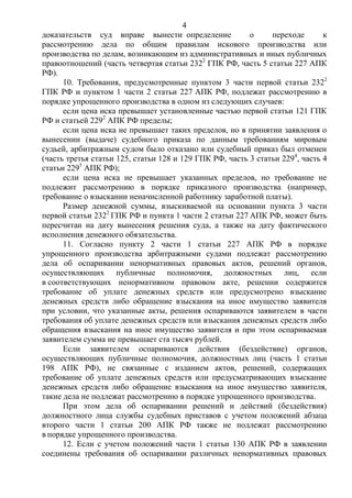4
доказательств суд вправе вынести определение о переходе к
рассмотрению дела по общим правилам искового производства или
производства по делам, возникающим из административных и иных публичных
правоотношений (часть четвертая статьи 2322
ГПК РФ, часть 5 статьи 227 АПК
РФ).
10. Требования, предусмотренные пунктом 3 части первой статьи 2322
ГПК РФ и пунктом 1 части 2 статьи 227 АПК РФ, подлежат рассмотрению в
порядке упрощенного производства в одном из следующих случаев:
если цена иска превышает установленные частью первой статьи 121 ГПК
РФ и статьей 2292
АПК РФ пределы;
если цена иска не превышает таких пределов, но в принятии заявления о
вынесении (выдаче) судебного приказа по данным требованиям мировым
судьей, арбитражным судом было отказано или судебный приказ был отменен
(часть третья статьи 125, статьи 128 и 129 ГПК РФ, часть 3 статьи 2294
, часть 4
статьи 2295
АПК РФ);
если цена иска не превышает указанных пределов, но требование не
подлежит рассмотрению в порядке приказного производства (например,
требование о взыскании неначисленной работнику заработной платы).
Размер денежной суммы, взыскиваемой на основании пункта 3 части
первой статьи 2322
ГПК РФ и пункта 1 части 2 статьи 227 АПК РФ, может быть
пересчитан на дату вынесения решения суда, а также на дату фактического
исполнения денежного обязательства.
11. Согласно пункту 2 части 1 статьи 227 АПК РФ в порядке
упрощенного производства арбитражными судами подлежат рассмотрению
дела об оспаривании ненормативных правовых актов, решений органов,
осуществляющих публичные полномочия, должностных лиц, если
в соответствующих ненормативном правовом акте, решении содержится
требование об уплате денежных средств или предусмотрено взыскание
денежных средств либо обращение взыскания на иное имущество заявителя
при условии, что указанные акты, решения оспариваются заявителем в части
требования об уплате денежных средств или взыскания денежных средств либо
обращения взыскания на иное имущество заявителя и при этом оспариваемая
заявителем сумма не превышает ста тысяч рублей.
Если заявителем оспариваются действия (бездействие) органов,
осуществляющих публичные полномочия, должностных лиц (часть 1 статьи
198 АПК РФ), не связанные с изданием актов, решений, содержащих
требование об уплате денежных средств или предусматривающих взыскание
денежных средств либо обращение взыскания на иное имущество заявителя,
такие дела не подлежат рассмотрению в порядке упрощенного производства.
При этом дела об оспаривании решений и действий (бездействия)
должностного лица службы судебных приставов с учетом положений абзаца
второго части 1 статьи 200 АПК РФ также не подлежат рассмотрению
в порядке упрощенного производства.
12. Если с учетом положений части 1 статьи 130 АПК РФ в заявлении
соединены требования об оспаривании различных ненормативных правовых
 