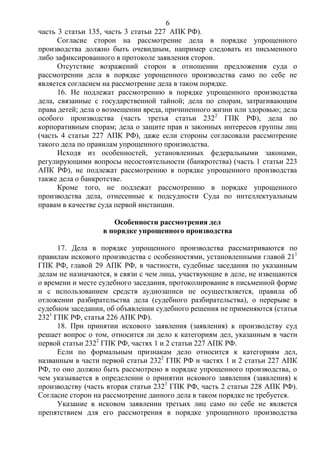 6
часть 3 статьи 135, часть 3 статьи 227 АПК РФ).
Согласие сторон на рассмотрение дела в порядке упрощенного
производства должно быть очевидным, например следовать из письменного
либо зафиксированного в протоколе заявления сторон.
Отсутствие возражений сторон в отношении предложения суда о
рассмотрении дела в порядке упрощенного производства само по себе не
является согласием на рассмотрение дела в таком порядке.
16. Не подлежат рассмотрению в порядке упрощенного производства
дела, связанные с государственной тайной; дела по спорам, затрагивающим
права детей; дела о возмещении вреда, причиненного жизни или здоровью; дела
особого производства (часть третья статьи 2322
ГПК РФ), дела по
корпоративным спорам; дела о защите прав и законных интересов группы лиц
(часть 4 статьи 227 АПК РФ), даже если стороны согласовали рассмотрение
такого дела по правилам упрощенного производства.
Исходя из особенностей, установленных федеральными законами,
регулирующими вопросы несостоятельности (банкротства) (часть 1 статьи 223
АПК РФ), не подлежат рассмотрению в порядке упрощенного производства
также дела о банкротстве.
Кроме того, не подлежат рассмотрению в порядке упрощенного
производства дела, отнесенные к подсудности Суда по интеллектуальным
правам в качестве суда первой инстанции.
Особенности рассмотрения дел
в порядке упрощенного производства
17. Дела в порядке упрощенного производства рассматриваются по
правилам искового производства с особенностями, установленными главой 211
ГПК РФ, главой 29 АПК РФ, в частности, судебные заседания по указанным
делам не назначаются, в связи с чем лица, участвующие в деле, не извещаются
о времени и месте судебного заседания, протоколирование в письменной форме
и с использованием средств аудиозаписи не осуществляется, правила об
отложении разбирательства дела (судебного разбирательства), о перерыве в
судебном заседании, об объявлении судебного решения не применяются (статья
2321
ГПК РФ, статья 226 АПК РФ).
18. При принятии искового заявления (заявления) к производству суд
решает вопрос о том, относится ли дело к категориям дел, указанным в части
первой статьи 2322
ГПК РФ, частях 1 и 2 статьи 227 АПК РФ.
Если по формальным признакам дело относится к категориям дел,
названным в части первой статьи 2322
ГПК РФ и частях 1 и 2 статьи 227 АПК
РФ, то оно должно быть рассмотрено в порядке упрощенного производства, о
чем указывается в определении о принятии искового заявления (заявления) к
производству (часть вторая статьи 2323
ГПК РФ, часть 2 статьи 228 АПК РФ).
Согласие сторон на рассмотрение данного дела в таком порядке не требуется.
Указание в исковом заявлении третьих лиц само по себе не является
препятствием для его рассмотрения в порядке упрощенного производства
 
