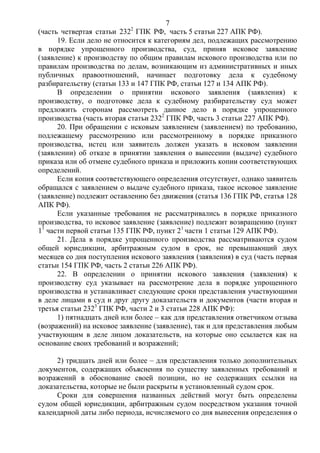 7
(часть четвертая статьи 2322
ГПК РФ, часть 5 статьи 227 АПК РФ).
19. Если дело не относится к категориям дел, подлежащих рассмотрению
в порядке упрощенного производства, суд, приняв исковое заявление
(заявление) к производству по общим правилам искового производства или по
правилам производства по делам, возникающим из административных и иных
публичных правоотношений, начинает подготовку дела к судебному
разбирательству (статьи 133 и 147 ГПК РФ, статьи 127 и 134 АПК РФ).
В определении о принятии искового заявления (заявления) к
производству, о подготовке дела к судебному разбирательству суд может
предложить сторонам рассмотреть данное дело в порядке упрощенного
производства (часть вторая статьи 2322
ГПК РФ, часть 3 статьи 227 АПК РФ).
20. При обращении с исковым заявлением (заявлением) по требованию,
подлежащему рассмотрению или рассмотренному в порядке приказного
производства, истец или заявитель должен указать в исковом заявлении
(заявлении) об отказе в принятии заявления о вынесении (выдаче) судебного
приказа или об отмене судебного приказа и приложить копии соответствующих
определений.
Если копия соответствующего определения отсутствует, однако заявитель
обращался с заявлением о выдаче судебного приказа, такое исковое заявление
(заявление) подлежит оставлению без движения (статья 136 ГПК РФ, статья 128
АПК РФ).
Если указанные требования не рассматривались в порядке приказного
производства, то исковое заявление (заявление) подлежит возвращению (пункт
11
части первой статьи 135 ГПК РФ, пункт 21
части 1 статьи 129 АПК РФ).
21. Дела в порядке упрощенного производства рассматриваются судом
общей юрисдикции, арбитражным судом в срок, не превышающий двух
месяцев со дня поступления искового заявления (заявления) в суд (часть первая
статьи 154 ГПК РФ, часть 2 статьи 226 АПК РФ).
22. В определении о принятии искового заявления (заявления) к
производству суд указывает на рассмотрение дела в порядке упрощенного
производства и устанавливает следующие сроки представления участвующими
в деле лицами в суд и друг другу доказательств и документов (части вторая и
третья статьи 2323
ГПК РФ, части 2 и 3 статьи 228 АПК РФ):
1) пятнадцать дней или более – как для представления ответчиком отзыва
(возражений) на исковое заявление (заявление), так и для представления любым
участвующим в деле лицом доказательств, на которые оно ссылается как на
основание своих требований и возражений;
2) тридцать дней или более – для представления только дополнительных
документов, содержащих объяснения по существу заявленных требований и
возражений в обоснование своей позиции, но не содержащих ссылки на
доказательства, которые не были раскрыты в установленный судом срок.
Сроки для совершения названных действий могут быть определены
судом общей юрисдикции, арбитражным судом посредством указания точной
календарной даты либо периода, исчисляемого со дня вынесения определения о
 