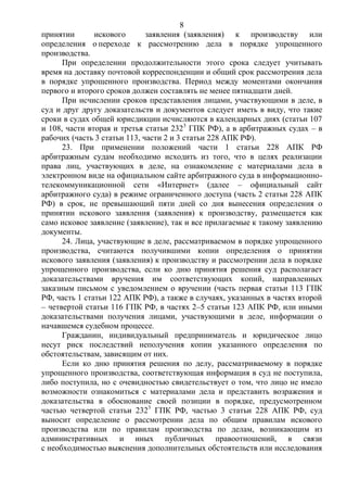 8
принятии искового заявления (заявления) к производству или
определения о переходе к рассмотрению дела в порядке упрощенного
производства.
При определении продолжительности этого срока следует учитывать
время на доставку почтовой корреспонденции и общий срок рассмотрения дела
в порядке упрощенного производства. Период между моментами окончания
первого и второго сроков должен составлять не менее пятнадцати дней.
При исчислении сроков представления лицами, участвующими в деле, в
суд и друг другу доказательств и документов следует иметь в виду, что такие
сроки в судах общей юрисдикции исчисляются в календарных днях (статьи 107
и 108, части вторая и третья статьи 2323
ГПК РФ), а в арбитражных судах – в
рабочих (часть 3 статьи 113, части 2 и 3 статьи 228 АПК РФ).
23. При применении положений части 1 статьи 228 АПК РФ
арбитражным судам необходимо исходить из того, что в целях реализации
права лиц, участвующих в деле, на ознакомление с материалами дела в
электронном виде на официальном сайте арбитражного суда в информационно-
телекоммуникационной сети «Интернет» (далее – официальный сайт
арбитражного суда) в режиме ограниченного доступа (часть 2 статьи 228 АПК
РФ) в срок, не превышающий пяти дней со дня вынесения определения о
принятии искового заявления (заявления) к производству, размещается как
само исковое заявление (заявление), так и все прилагаемые к такому заявлению
документы.
24. Лица, участвующие в деле, рассматриваемом в порядке упрощенного
производства, считаются получившими копии определения о принятии
искового заявления (заявления) к производству и рассмотрении дела в порядке
упрощенного производства, если ко дню принятия решения суд располагает
доказательствами вручения им соответствующих копий, направленных
заказным письмом с уведомлением о вручении (часть первая статьи 113 ГПК
РФ, часть 1 статьи 122 АПК РФ), а также в случаях, указанных в частях второй
– четвертой статьи 116 ГПК РФ, в частях 2–5 статьи 123 АПК РФ, или иными
доказательствами получения лицами, участвующими в деле, информации о
начавшемся судебном процессе.
Гражданин, индивидуальный предприниматель и юридическое лицо
несут риск последствий неполучения копии указанного определения по
обстоятельствам, зависящим от них.
Если ко дню принятия решения по делу, рассматриваемому в порядке
упрощенного производства, соответствующая информация в суд не поступила,
либо поступила, но с очевидностью свидетельствует о том, что лицо не имело
возможности ознакомиться с материалами дела и представить возражения и
доказательства в обоснование своей позиции в порядке, предусмотренном
частью четвертой статьи 2323
ГПК РФ, частью 3 статьи 228 АПК РФ, суд
выносит определение о рассмотрении дела по общим правилам искового
производства или по правилам производства по делам, возникающим из
административных и иных публичных правоотношений, в связи
с необходимостью выяснения дополнительных обстоятельств или исследования
 