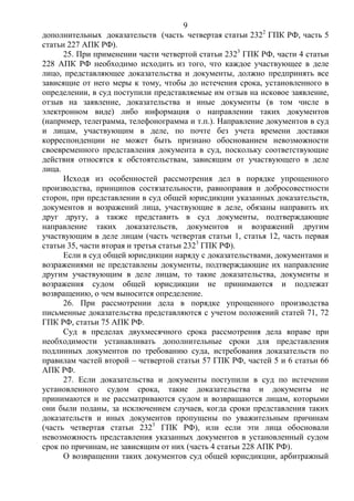 9
дополнительных доказательств (часть четвертая статьи 2322
ГПК РФ, часть 5
статьи 227 АПК РФ).
25. При применении части четвертой статьи 2323
ГПК РФ, части 4 статьи
228 АПК РФ необходимо исходить из того, что каждое участвующее в деле
лицо, представляющее доказательства и документы, должно предпринять все
зависящие от него меры к тому, чтобы до истечения срока, установленного в
определении, в суд поступили представляемые им отзыв на исковое заявление,
отзыв на заявление, доказательства и иные документы (в том числе в
электронном виде) либо информация о направлении таких документов
(например, телеграмма, телефонограмма и т.п.). Направление документов в суд
и лицам, участвующим в деле, по почте без учета времени доставки
корреспонденции не может быть признано обоснованием невозможности
своевременного представления документа в суд, поскольку соответствующие
действия относятся к обстоятельствам, зависящим от участвующего в деле
лица.
Исходя из особенностей рассмотрения дел в порядке упрощенного
производства, принципов состязательности, равноправия и добросовестности
сторон, при представлении в суд общей юрисдикции указанных доказательств,
документов и возражений лица, участвующие в деле, обязаны направить их
друг другу, а также представить в суд документы, подтверждающие
направление таких доказательств, документов и возражений другим
участвующим в деле лицам (часть четвертая статьи 1, статья 12, часть первая
статьи 35, части вторая и третья статьи 2323
ГПК РФ).
Если в суд общей юрисдикции наряду с доказательствами, документами и
возражениями не представлены документы, подтверждающие их направление
другим участвующим в деле лицам, то такие доказательства, документы и
возражения судом общей юрисдикции не принимаются и подлежат
возвращению, о чем выносится определение.
26. При рассмотрении дела в порядке упрощенного производства
письменные доказательства представляются с учетом положений статей 71, 72
ГПК РФ, статьи 75 АПК РФ.
Суд в пределах двухмесячного срока рассмотрения дела вправе при
необходимости устанавливать дополнительные сроки для представления
подлинных документов по требованию суда, истребования доказательств по
правилам частей второй – четвертой статьи 57 ГПК РФ, частей 5 и 6 статьи 66
АПК РФ.
27. Если доказательства и документы поступили в суд по истечении
установленного судом срока, такие доказательства и документы не
принимаются и не рассматриваются судом и возвращаются лицам, которыми
они были поданы, за исключением случаев, когда сроки представления таких
доказательств и иных документов пропущены по уважительным причинам
(часть четвертая статьи 2323
ГПК РФ), или если эти лица обосновали
невозможность представления указанных документов в установленный судом
срок по причинам, не зависящим от них (часть 4 статьи 228 АПК РФ).
О возвращении таких документов суд общей юрисдикции, арбитражный
 