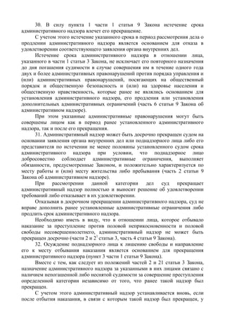30. В силу пункта 1 части 1 статьи 9 Закона истечение срока
административного надзора влечет его прекращение.
С учетом этого истечение указанного срока в период рассмотрения дела о
продлении административного надзора является основанием для отказа в
удовлетворении соответствующего заявления органа внутренних дел.
Истечение срока административного надзора в отношении лица,
указанного в части 1 статьи 3 Закона, не исключает его повторного назначения
до дня погашения судимости в случае совершения им в течение одного года
двух и более административных правонарушений против порядка управления и
(или) административных правонарушений, посягающих на общественный
порядок и общественную безопасность и (или) на здоровье населения и
общественную нравственность, которые ранее не являлись основанием для
установления административного надзора, его продления или установления
дополнительных административных ограничений (часть 6 статьи 9 Закона об
административном надзоре).
При этом указанные административные правонарушения могут быть
совершены лицом как в период ранее установленного административного
надзора, так и после его прекращения.
31. Административный надзор может быть досрочно прекращен судом на
основании заявления органа внутренних дел или поднадзорного лица либо его
представителя по истечении не менее половины установленного судом срока
административного надзора при условии, что поднадзорное лицо
добросовестно соблюдает административные ограничения, выполняет
обязанности, предусмотренные Законом, и положительно характеризуется по
месту работы и (или) месту жительства либо пребывания (часть 2 статьи 9
Закона об административном надзоре).
При рассмотрении данной категории дел суд прекращает
административный надзор полностью и выносит решение об удовлетворении
требований либо отказывает в их удовлетворении.
Отказывая в досрочном прекращении административного надзора, суд не
вправе дополнить ранее установленные административные ограничения либо
продлить срок административного надзора.
Необходимо иметь в виду, что в отношении лица, которое отбывало
наказание за преступление против половой неприкосновенности и половой
свободы несовершеннолетнего, административный надзор не может быть
прекращен досрочно (части 2 и 21
статьи 3, часть 4 статьи 9 Закона).
32. Осуждение поднадзорного лица к лишению свободы и направление
его к месту отбывания наказания является основанием для прекращения
административного надзора (пункт 3 части 1 статьи 9 Закона).
Вместе с тем, как следует из положений частей 2 и 21 статьи 3 Закона,
назначение административного надзора за указанными в них лицами связано с
наличием непогашенной либо неснятой судимости за совершение преступления
определенной категории независимо от того, что ранее такой надзор был
прекращен.
С учетом этого административный надзор устанавливается вновь, если
после отбытия наказания, в связи с которым такой надзор был прекращен, у
 