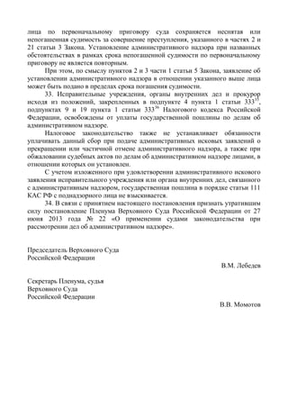 лица по первоначальному приговору суда сохраняется неснятая или
непогашенная судимость за совершение преступления, указанного в частях 2 и
21 статьи 3 Закона. Установление административного надзора при названных
обстоятельствах в рамках срока непогашенной судимости по первоначальному
приговору не является повторным.
При этом, по смыслу пунктов 2 и 3 части 1 статьи 5 Закона, заявление об
установлении административного надзора в отношении указанного выше лица
может быть подано в пределах срока погашения судимости.
33. Исправительные учреждения, органы внутренних дел и прокурор
исходя из положений, закрепленных в подпункте 4 пункта 1 статьи 33335
,
подпунктах 9 и 19 пункта 1 статьи 33336
Налогового кодекса Российской
Федерации, освобождены от уплаты государственной пошлины по делам об
административном надзоре.
Налоговое законодательство также не устанавливает обязанности
уплачивать данный сбор при подаче административных исковых заявлений о
прекращении или частичной отмене административного надзора, а также при
обжаловании судебных актов по делам об административном надзоре лицами, в
отношении которых он установлен.
С учетом изложенного при удовлетворении административного искового
заявления исправительного учреждения или органа внутренних дел, связанного
с административным надзором, государственная пошлина в порядке статьи 111
КАС РФ с поднадзорного лица не взыскивается.
34. В связи с принятием настоящего постановления признать утратившим
силу постановление Пленума Верховного Суда Российской Федерации от 27
июня 2013 года № 22 «О применении судами законодательства при
рассмотрении дел об административном надзоре».
Председатель Верховного Суда
Российской Федерации
В.М. Лебедев
Секретарь Пленума, судья
Верховного Суда
Российской Федерации
В.В. Момотов
 