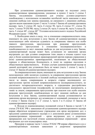 При установлении административного надзора не подлежат учету
административные правонарушения, указанные в пункте 2 части 3 статьи 3
Закона, послужившие основанием для отмены условно-досрочного
освобождения с исполнением оставшейся неотбытой части наказания в виде
лишения свободы или замены наказания, не связанного с лишением свободы,
другим видом наказания (пункт 2 части 3 статьи 3 Закона об административном
надзоре, часть 3 статьи 49, часть 4 статьи 50, часть 6 статьи 531
, статья 54,
часть 7 статьи 79 УК РФ, часть 2 статьи 29, часть 5 статьи 46, часть 5 статьи 58,
часть 5 статьи 602
, статья 6017
Уголовно-исполнительного кодекса Российской
Федерации (далее – УИК РФ).
5. Необходимо иметь в виду, что в отношении совершеннолетнего лица,
имеющего на день вступления в силу Закона об административном надзоре
непогашенную либо неснятую судимость за совершение тяжкого или особо
тяжкого преступления, преступления при рецидиве преступлений,
умышленного преступления в отношении несовершеннолетнего и
освободившегося из мест лишения свободы до дня вступления в силу Закона,
административный надзор может быть установлен по заявлению органа
внутренних дел при условии совершения этим лицом в течение одного года
двух и более административных правонарушений против порядка управления и
(или) административных правонарушений, посягающих на общественный
порядок и общественную безопасность и (или) на здоровье населения и
общественную нравственность. В иных случаях административный надзор за
данной категорией лиц установлен быть не может (часть 1 статьи 3, часть 2
статьи 13 Закона об административном надзоре).
За совершеннолетним лицом, имеющим на день вступления в силу Закона
непогашенную либо неснятую судимость за совершение преступления против
половой неприкосновенности и половой свободы несовершеннолетнего, в том
числе за лицом, совершившим в возрасте старше восемнадцати лет
преступление против половой неприкосновенности несовершеннолетнего, не
достигшего четырнадцатилетнего возраста, и страдающим расстройством
сексуального предпочтения (педофилией), не исключающим вменяемости, а
также за лицом, совершившим преступление при опасном или особо опасном
рецидиве преступлений, освобожденным из мест лишения свободы до дня
вступления в силу Закона, административный надзор устанавливается по
заявлению органа внутренних дел независимо от оснований, указанных в части
3 статьи 3 Закона (части 2 и 21
статьи 3, части 3 и 4 статьи 13 Закона об
административном надзоре).
6. Исходя из взаимосвязанных положений статьи 6 Закона и частей 7, 8
статьи 270 КАС РФ с заявлением об установлении административного надзора
вправе обратиться исправительное учреждение или орган внутренних дел; о
продлении административного надзора и о дополнении ранее установленных
административных ограничений – орган внутренних дел; о досрочном
прекращении или частичной отмене административных ограничений – орган
внутренних дел или поднадзорное лицо.
Прокурор в порядке части 1 статьи 39 КАС РФ вправе обратиться в суд с
административным исковым заявлением о досрочном прекращении
 