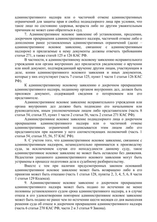 административного надзора или о частичной отмене административных
ограничений для защиты прав и свобод поднадзорного лица при условии, что
такое лицо по состоянию здоровья, возраста либо по другим уважительным
причинам не может само обратиться в суд.
7. Административное исковое заявление об установлении, продлении,
досрочном прекращении административного надзора, частичной отмене либо о
дополнении ранее установленных административных ограничений (далее –
административное исковое заявление, связанное с административным
надзором) и прилагаемые к нему документы должны отвечать требованиям
статьи 271, а также статей 125 и 126 КАС РФ.
В частности, к административному исковому заявлению исправительного
учреждения или органа внутренних дел прилагается уведомление о вручении
или иной документ, подтверждающий вручение другим лицам, участвующим в
деле, копии административного искового заявления и иных документов,
которые у них отсутствуют (часть 7 статьи 125, пункт 1 части 1 статьи 126 КАС
РФ).
К административному исковому заявлению о досрочном прекращении
административного надзора, поданному органом внутренних дел, должен быть
приложен документ, содержащий сведения о потерпевшем или его
представителе.
Административное исковое заявление исправительного учреждения или
органа внутренних дел должно быть подписано его начальником или
руководителем, иным уполномоченным лицом либо представителем (часть 8
статьи 54, статья 55, пункт 1 части 2 статьи 56, часть 2 статьи 271 КАС РФ).
Административное исковое заявление поднадзорного лица о досрочном
прекращении административного надзора или о частичной отмене
административных ограничений подписывается этим лицом либо его
представителем при наличии у него соответствующих полномочий (часть 1
статьи 54, статьи 55, 56, 57 КАС РФ).
8. С учетом того, что административное исковое заявление, связанное с
административным надзором, незамедлительно принимается к производству
суда, за исключением случая его неподсудности данному суду, такое
административное исковое заявление не может быть оставлено без движения.
Недостатки указанного административного искового заявления могут быть
устранены в процессе подготовки дела к судебному разбирательству.
Вместе с тем при наличии предусмотренных законом оснований
административное исковое заявление может быть возвращено либо в его
принятии может быть отказано (часть 1 статьи 128, пункты 2, 3, 4, 5, 6, 8 части
1 статьи 129 Кодекса).
9. Административное исковое заявление о досрочном прекращении
административного надзора может быть подано по истечении не менее
половины установленного судом срока административного надзора, а в случае
отказа в его удовлетворении повторное административное исковое заявление
может быть подано не ранее чем по истечении шести месяцев со дня вынесения
решения суда об отказе в досрочном прекращении административного надзора
(часть 6 статьи 270 КАС РФ, части 2 и 3 статьи 9 Закона).
 