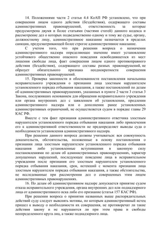 14. Положениями части 2 статьи 4.4 КоАП РФ установлено, что при
совершении лицом одного действия (бездействия), содержащего составы
административных правонарушений, ответственность за которые
предусмотрена двумя и более статьями (частями статей) данного кодекса и
рассмотрение дел о которых подведомственно одному и тому же судье, органу,
должностному лицу, административное наказание назначается в пределах
санкции, предусматривающей более строгое административное наказание.
С учетом того, что при решении вопроса о назначении
административного надзора определяющее значение имеет установление
устойчивого общественно опасного поведения освободившегося из мест
лишения свободы лица, факт совершения лицом одного противоправного
действия (бездействия), содержащего составы разных правонарушений, не
образует обязательного признака неоднократности совершения
административных правонарушений.
15. Проверка законности и обоснованности постановления начальника
исправительного учреждения о признании лица злостным нарушителем
установленного порядка отбывания наказания, а также постановлений по делам
об административных правонарушениях, указанных в пункте 2 части 3 статьи 3
Закона, послуживших основанием для обращения исправительного учреждения
или органа внутренних дел с заявлением об установлении, продлении
административного надзора или о дополнении ранее установленных
административных ограничений, не осуществляется судом в порядке главы 29
КАС РФ.
Вместе с тем факт признания административного ответчика злостным
нарушителем установленного порядка отбывания наказания либо привлечения
его к административной ответственности не предопределяет выводы суда о
необходимости установления административного надзора.
При решении данного вопроса должны учитываться: вся совокупность
доказательств, обстоятельства, положенные в основу постановления о
признании лица злостным нарушителем установленного порядка отбывания
наказания либо установленные вступившими в законную силу
постановлениями по делам об административных правонарушениях, характер
допущенных нарушений, последующее поведение лица в исправительном
учреждении после признания его злостным нарушителем установленного
порядка отбывания наказания, срок, истекший с момента признания лица
злостным нарушителем порядка отбывания наказания, а также обстоятельства,
не исследованные при рассмотрении дел о совершенных этим лицом
административных правонарушениях.
16. По делам об административном надзоре допускается принятие судом
отказа исправительного учреждения, органа внутренних дел или поднадзорного
лица от административного иска либо его признание (статья 157 КАС РФ).
При решении вопроса о принятии названных выше распорядительных
действий суду следует выяснять мотивы, по которым административный истец
пришел к выводу о необходимости их совершения, не противоречат ли такие
действия закону и не нарушаются ли при этом права и свободы
неопределенного круга лиц, а также поднадзорного лица.
 