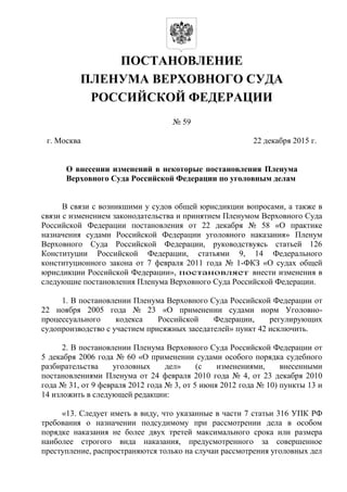 ПОСТАНОВЛЕНИЕ
ПЛЕНУМА ВЕРХОВНОГО СУДА
РОССИЙСКОЙ ФЕДЕРАЦИИ
№ 59
г. Москва 22 декабря 2015 г.
О внесении изменений в некоторые постановления Пленума
Верховного Суда Российской Федерации по уголовным делам
В связи с возникшими у судов общей юрисдикции вопросами, а также в
связи с изменением законодательства и принятием Пленумом Верховного Суда
Российской Федерации постановления от 22 декабря № 58 «О практике
назначения судами Российской Федерации уголовного наказания» Пленум
Верховного Суда Российской Федерации, руководствуясь статьей 126
Конституции Российской Федерации, статьями 9, 14 Федерального
конституционного закона от 7 февраля 2011 года № 1-ФКЗ «О судах общей
юрисдикции Российской Федерации», постановляет внести изменения в
следующие постановления Пленума Верховного Суда Российской Федерации.
1. В постановлении Пленума Верховного Суда Российской Федерации от
22 ноября 2005 года № 23 «О применении судами норм Уголовно-
процессуального кодекса Российской Федерации, регулирующих
судопроизводство с участием присяжных заседателей» пункт 42 исключить.
2. В постановлении Пленума Верховного Суда Российской Федерации от
5 декабря 2006 года № 60 «О применении судами особого порядка судебного
разбирательства уголовных дел» (с изменениями, внесенными
постановлениями Пленума от 24 февраля 2010 года № 4, от 23 декабря 2010
года № 31, от 9 февраля 2012 года № 3, от 5 июня 2012 года № 10) пункты 13 и
14 изложить в следующей редакции:
«13. Следует иметь в виду, что указанные в части 7 статьи 316 УПК РФ
требования о назначении подсудимому при рассмотрении дела в особом
порядке наказания не более двух третей максимального срока или размера
наиболее строгого вида наказания, предусмотренного за совершенное
преступление, распространяются только на случаи рассмотрения уголовных дел
 