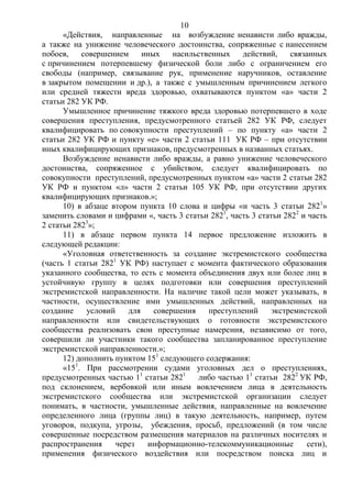 10
«Действия, направленные на возбуждение ненависти либо вражды,
а также на унижение человеческого достоинства, сопряженные с нанесением
побоев, совершением иных насильственных действий, связанных
с причинением потерпевшему физической боли либо с ограничением его
свободы (например, связывание рук, применение наручников, оставление
в закрытом помещении и др.), а также с умышленным причинением легкого
или средней тяжести вреда здоровью, охватываются пунктом «а» части 2
статьи 282 УК РФ.
Умышленное причинение тяжкого вреда здоровью потерпевшего в ходе
совершения преступления, предусмотренного статьей 282 УК РФ, следует
квалифицировать по совокупности преступлений – по пункту «а» части 2
статьи 282 УК РФ и пункту «е» части 2 статьи 111 УК РФ – при отсутствии
иных квалифицирующих признаков, предусмотренных в названных статьях.
Возбуждение ненависти либо вражды, а равно унижение человеческого
достоинства, сопряженное с убийством, следует квалифицировать по
совокупности преступлений, предусмотренных пунктом «а» части 2 статьи 282
УК РФ и пунктом «л» части 2 статьи 105 УК РФ, при отсутствии других
квалифицирующих признаков.»;
10) в абзаце втором пункта 10 слова и цифры «и часть 3 статьи 2821
»
заменить словами и цифрами «, часть 3 статьи 2821
, часть 3 статьи 2822
и часть
2 статьи 2823
»;
11) в абзаце первом пункта 14 первое предложение изложить в
следующей редакции:
«Уголовная ответственность за создание экстремистского сообщества
(часть 1 статьи 2821
УК РФ) наступает с момента фактического образования
указанного сообщества, то есть с момента объединения двух или более лиц в
устойчивую группу в целях подготовки или совершения преступлений
экстремистской направленности. На наличие такой цели может указывать, в
частности, осуществление ими умышленных действий, направленных на
создание условий для совершения преступлений экстремистской
направленности или свидетельствующих о готовности экстремистского
сообщества реализовать свои преступные намерения, независимо от того,
совершили ли участники такого сообщества запланированное преступление
экстремистской направленности.»;
12) дополнить пунктом 151
следующего содержания:
«151
. При рассмотрении судами уголовных дел о преступлениях,
предусмотренных частью 11
статьи 2821
либо частью 11
статьи 2822
УК РФ,
под склонением, вербовкой или иным вовлечением лица в деятельность
экстремистского сообщества или экстремистской организации следует
понимать, в частности, умышленные действия, направленные на вовлечение
определенного лица (группы лиц) в такую деятельность, например, путем
уговоров, подкупа, угрозы, убеждения, просьб, предложений (в том числе
совершенные посредством размещения материалов на различных носителях и
распространения через информационно-телекоммуникационные сети),
применения физического воздействия или посредством поиска лиц и
 