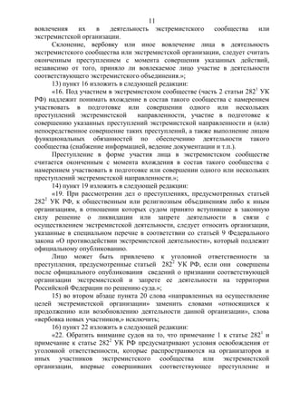 11
вовлечения их в деятельность экстремистского сообщества или
экстремистской организации.
Склонение, вербовку или иное вовлечение лица в деятельность
экстремистского сообщества или экстремистской организации, следует считать
оконченным преступлением с момента совершения указанных действий,
независимо от того, приняло ли вовлекаемое лицо участие в деятельности
соответствующего экстремистского объединения.»;
13) пункт 16 изложить в следующей редакции:
«16. Под участием в экстремистском сообществе (часть 2 статьи 2821
УК
РФ) надлежит понимать вхождение в состав такого сообщества с намерением
участвовать в подготовке или совершении одного или нескольких
преступлений экстремистской направленности, участие в подготовке к
совершению указанных преступлений экстремистской направленности и (или)
непосредственное совершение таких преступлений, а также выполнение лицом
функциональных обязанностей по обеспечению деятельности такого
сообщества (снабжение информацией, ведение документации и т.п.).
Преступление в форме участия лица в экстремистском сообществе
считается оконченным с момента вхождения в состав такого сообщества с
намерением участвовать в подготовке или совершении одного или нескольких
преступлений экстремистской направленности.»;
14) пункт 19 изложить в следующей редакции:
«19. При рассмотрении дел о преступлениях, предусмотренных статьей
2822
УК РФ, к общественным или религиозным объединениям либо к иным
организациям, в отношении которых судом принято вступившее в законную
силу решение о ликвидации или запрете деятельности в связи с
осуществлением экстремистской деятельности, следует относить организации,
указанные в специальном перечне в соответствии со статьей 9 Федерального
закона «О противодействии экстремистской деятельности», который подлежит
официальному опубликованию.
Лицо может быть привлечено к уголовной ответственности за
преступления, предусмотренные статьей 2822
УК РФ, если они совершены
после официального опубликования сведений о признании соответствующей
организации экстремистской и запрете ее деятельности на территории
Российской Федерации по решению суда.»;
15) во втором абзаце пункта 20 слова «направленных на осуществление
целей экстремистской организации» заменить словами «относящихся к
продолжению или возобновлению деятельности данной организации», слова
«вербовка новых участников,» исключить;
16) пункт 22 изложить в следующей редакции:
«22. Обратить внимание судов на то, что примечание 1 к статье 2821
и
примечание к статье 2822
УК РФ предусматривают условия освобождения от
уголовной ответственности, которые распространяются на организаторов и
иных участников экстремистского сообщества или экстремистской
организации, впервые совершивших соответствующее преступление и
 