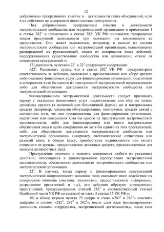 12
добровольно прекративших участие в деятельности таких объединений, если
в их действиях не содержится иного состава преступления.
Под добровольным прекращением участия в деятельности
экстремистского сообщества или экстремистской организации в примечании 1
к статье 2821
и примечании к статье 2822
УК РФ понимается прекращение
лицом преступной деятельности при осознании им возможности ее
продолжения. Оно может выражаться, например, в выходе из состава
экстремистского сообщества или экстремистской организации, невыполнении
распоряжений их руководителей, отказе от совершения иных действий,
поддерживающих существование сообщества или организации, отказе от
совершения преступлений.»;
17) дополнить пунктами 221
и 222
следующего содержания:
«221
. Разъяснить судам, что в статье 2823
УК РФ предусмотрена
ответственность за действия, состоящие в предоставлении или сборе средств
либо оказании финансовых услуг для финансирования организации, подготовки
и совершения хотя бы одного из преступлений экстремистской направленности
либо для обеспечения деятельности экстремистского сообщества или
экстремистской организации.
Финансированием экстремистской деятельности следует признавать
наряду с оказанием финансовых услуг предоставление или сбор не только
денежных средств (в наличной или безналичной форме), но и материальных
средств (например, предметов обмундирования, экипировки, средств связи) с
осознанием того, что они предназначены для финансирования организации,
подготовки или совершения хотя бы одного из преступлений экстремистской
направленности, либо для финансирования или иного материального
обеспечения лица в целях совершения им хотя бы одного из этих преступлений,
либо для обеспечения деятельности экстремистского сообщества или
экстремистской организации (например, систематические отчисления или
разовый взнос в общую кассу, приобретение недвижимости или оплата
стоимости ее аренды, предоставление денежных средств, предназначенных для
подкупа должностных лиц).
Преступление окончено с момента совершения любого из указанных
действий, относящихся к финансированию преступления экстремистской
направленности, обеспечению деятельности экстремистского сообщества или
экстремистской организации.
222
. В случаях, когда наряду с финансированием преступлений
экстремистской направленности виновное лицо оказывает иное содействие их
совершению (помощь советами, указаниями, предоставлением информации,
устранением препятствий и т.д.), его действия образуют совокупность
преступлений, предусмотренных статьей 2823
и соответствующей статьей
Особенной части УК РФ со ссылкой на часть 5 статьи 33 УК РФ.»;
18) в абзаце первом пункта 25 цифры и слово «2821
и 2822
» заменить
цифрами и словом «2821
, 2822
и 2823
», после слов «для финансирования»
дополнить словами «терроризма, экстремистской деятельности,», после слов
 