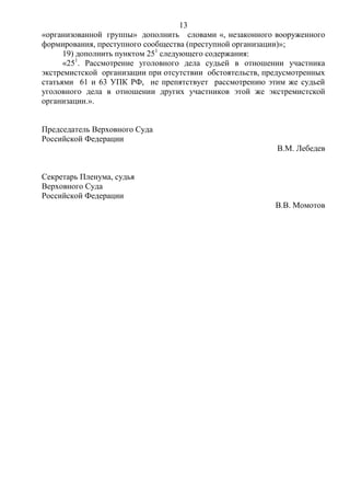 13
«организованной группы» дополнить словами «, незаконного вооруженного
формирования, преступного сообщества (преступной организации)»;
19) дополнить пунктом 251
следующего содержания:
«251
. Рассмотрение уголовного дела судьей в отношении участника
экстремистской организации при отсутствии обстоятельств, предусмотренных
статьями 61 и 63 УПК РФ, не препятствует рассмотрению этим же судьей
уголовного дела в отношении других участников этой же экстремистской
организации.».
Председатель Верховного Суда
Российской Федерации
В.М. Лебедев
Секретарь Пленума, судья
Верховного Суда
Российской Федерации
В.В. Момотов
 