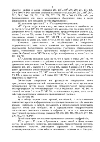 3
средств», цифры и слова «статьями 205, 2051
, 2052
, 206, 208, 211, 277, 278,
279 и 360 УК РФ» заменить цифрами и словами «статьями 205, 2051
, 2052
, 2053
,
2054
, 2055
, 206, 208, 211, 220, 221, 277, 278, 279 и 360 УК РФ, либо для
финансирования или иного материального обеспечения лица в целях
совершения им хотя бы одного из этих преступлений»;
11) дополнить пунктами 171
и 172
следующего содержания:
«171
. Судам следует иметь в виду, что ответственность за пособничество
по части 3 статьи 2051
УК РФ наступает при условии, если оно имело место в
совершении хотя бы одного из преступлений, предусмотренных статьей 205,
частью 3 статьи 206, частью 1 статьи 208 УК РФ. Указанное пособничество
охватывается частью 3 статьи 2051
УК РФ и не требует дополнительной
квалификации по статье 205, части 3 статьи 206 или части 1 статьи 208 УК РФ.
Уголовная ответственность за пособничество в совершении
террористического акта, захвата заложника или организации незаконного
вооруженного формирования, осуществленное участником организованной
группы, совершившей такие преступления, наступает по соответствующей
статье Особенной части УК РФ и не требует квалификации по части 3 статьи
2051
УК РФ.
172
. Обратить внимание судов на то, что в части 4 статьи 2051
УК РФ
установлена ответственность за действия в виде организации совершения или
руководства совершением хотя бы одного из преступлений, предусмотренных
статьями 205, 2053
, частями 3 и 4 статьи 206, частью 4 статьи 211 УК РФ, а
равно организации финансирования терроризма. При этом дополнительной
квалификации по статьям 205, 2053
, частям 3 и 4 статьи 206, части 4 статьи 211
УК РФ, а равно по частям 1 и 2 статьи 2051
УК РФ в части финансирования
терроризма не требуется.
Организация совершения или руководство совершением иного
преступления террористической направленности, в том числе организация
осуществления других видов содействия террористической деятельности,
квалифицируются по соответствующей статье Особенной части УК РФ со
ссылкой на часть 3 статьи 33 УК РФ, за исключением случаев, когда такие
действия осуществлены участником организованной группы.»;
12) в пункте 18:
а) в абзаце первом слова «устной, письменной, с использованием
технических средств, информационно-телекоммуникационных сетей» заменить
словами «например, в устной, письменной, с использованием технических
средств», после слов «побудить их к осуществлению террористической
деятельности» дополнить словами и цифрами «, то есть к совершению
преступлений, предусмотренных статьями 205–206, 208, 211, 220, 221, 277, 278,
279, 360, 361 УК РФ»;
б) в абзаце втором после слова «примечанию» дополнить цифрой «1»;
13) в пункте 19 слова «обращения к группе людей в общественных
местах, на собраниях, митингах, демонстрациях, распространение листовок,
вывешивание плакатов, размещение обращений в информационно-
телекоммуникационных сетях общего пользования, включая сеть Интернет,
 