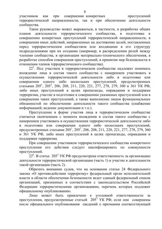 6
участников как при совершении конкретных преступлений
террористической направленности, так и при обеспечении деятельности
сообщества.
Такое руководство может выражаться, в частности, в разработке общих
планов деятельности террористического сообщества, в подготовке к
совершению конкретных преступлений террористической направленности, в
совершении иных действий, направленных на достижение целей, поставленных
перед террористическим сообществом или входящими в его структуру
подразделениями при их создании (например, в распределении ролей между
членами сообщества, в организации материально-технического обеспечения, в
разработке способов совершения преступлений, в принятии мер безопасности в
отношении членов террористического сообщества).
225
. Под участием в террористическом сообществе надлежит понимать
вхождение лица в состав такого сообщества с намерением участвовать в
осуществлении террористической деятельности либо в подготовке или
совершении одного либо нескольких преступлений, предусмотренных
статьями 2051
, 2052
, 206, 208, 211, 220, 221, 277, 278, 279, 360 и 361 УК РФ,
либо иных преступлений в целях пропаганды, оправдания и поддержки
терроризма, участие в подготовке к совершению указанных преступлений или в
совершении таких преступлений, а также выполнение лицом функциональных
обязанностей по обеспечению деятельности такого сообщества (снабжение
информацией, ведение документации и т.п.).
Преступление в форме участия лица в террористическом сообществе
считается оконченным с момента вхождения в состав такого сообщества с
намерением участвовать в осуществлении террористической деятельности либо
в подготовке или совершении одного либо нескольких преступлений,
предусмотренных статьями 2051
, 2052
, 206, 208, 211, 220, 221, 277, 278, 279, 360
и 361 УК РФ, либо иных преступлений в целях пропаганды, оправдания и
поддержки терроризма.
При совершении участником террористического сообщества конкретного
преступления его действия следует квалифицировать по совокупности
преступлений.
226
. В статье 2055
УК РФ предусмотрена ответственность за организацию
деятельности террористической организации (часть 1) и участие в деятельности
такой организации (часть 2).
Обратить внимание судов, что на основании статьи 24 Федерального
закона «О противодействии терроризму» федеральный орган исполнительной
власти в области обеспечения безопасности ведет единый федеральный список
организаций, признанных в соответствии с законодательством Российской
Федерации террористическими организациями, перечень которых подлежит
официальному опубликованию.
Лицо может быть привлечено к уголовной ответственности за
преступления, предусмотренные статьей 2055
УК РФ, если они совершены
после официального опубликования сведений о признании соответствующей
 