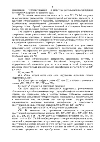 7
организации террористической и запрете ее деятельности на территории
Российской Федерации по решению суда.
227
. Уголовная ответственность по части 1 статьи 2055
УК РФ наступает
за организацию деятельности террористической организации, состоящую в
действиях организационного характера, направленных на продолжение или
возобновление противоправной деятельности запрещенной организации
(например, созыв собраний, организация шествий, использование банковских
счетов, если это не связано с процедурой ликвидации).
Под участием в деятельности террористической организации понимается
совершение лицом умышленных действий, относящихся к продолжению или
возобновлению деятельности данной организации (проведение бесед в целях
пропаганды деятельности запрещенной организации, непосредственное участие
в проводимых организационных мероприятиях и т.п.).
При совершении организатором (руководителем) или участником
террористической организации конкретного преступления его действия
подлежат квалификации по совокупности преступлений, предусмотренных
частью 1 или частью 2 статьи 2055
УК РФ и соответствующей статьей
Особенной части УК РФ.
Если лицо, организовавшее деятельность организации, которая, в
соответствии с законодательством Российской Федерации, признана
террористической, принимало участие в деятельности такой организации,
содеянное им не требует дополнительной квалификации по части 2 статьи 2055
УК РФ.»;
18) в пункте 23:
а) в абзаце втором после слов «или нарушения» дополнить словом
«территориальной»;
б) в абзаце третьем цифры и слово «222 или 223» заменить цифрами и
словом «221, 222, 2221
, 223, 2231
или 226»;
19) пункт 29 изложить в следующей редакции:
«29. Если отдельные члены незаконных вооруженных формирований
объединились в устойчивую вооруженную группу (банду) в целях нападения на
граждан или организации либо в террористическое сообщество, руководят
такой группой (бандой) или террористическим сообществом, а также участвуют
в совершаемых ими нападениях или преступлениях террористической
направленности, содеянное подлежит квалификации по совокупности
преступлений, предусмотренных статьями 208 и 209 или 2054
УК РФ.»;
20) дополнить пунктами 301
и 302
следующего содержания:
«301
. В отношении лиц, признанных виновными в совершении
преступлений, предусмотренных статьями 205, 2051
, 2052
, 2053
, 2054
, 2055
, 206,
208, 277, 278, 279 и 361 УК РФ, суду в соответствии с пунктами «а», «б», «в»
части 1 статьи 1041
УК РФ необходимо решать вопрос о конфискации денег,
ценностей и иного имущества, полученных в результате совершения указанных
преступлений, и любых доходов от этого имущества; денег, ценностей и иного
имущества, в которые это имущество и доходы от него были частично или
полностью превращены или преобразованы; денег, ценностей и иного
 
