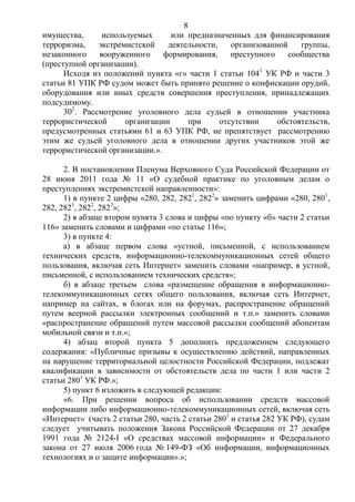 8
имущества, используемых или предназначенных для финансирования
терроризма, экстремистской деятельности, организованной группы,
незаконного вооруженного формирования, преступного сообщества
(преступной организации).
Исходя из положений пункта «г» части 1 статьи 1041
УК РФ и части 3
статьи 81 УПК РФ судом может быть принято решение о конфискации орудий,
оборудования или иных средств совершения преступления, принадлежащих
подсудимому.
302
. Рассмотрение уголовного дела судьей в отношении участника
террористической организации при отсутствии обстоятельств,
предусмотренных статьями 61 и 63 УПК РФ, не препятствует рассмотрению
этим же судьей уголовного дела в отношении других участников этой же
террористической организации.».
2. В постановлении Пленума Верховного Суда Российской Федерации от
28 июня 2011 года № 11 «О судебной практике по уголовным делам о
преступлениях экстремистской направленности»:
1) в пункте 2 цифры «280, 282, 2821
, 2822
» заменить цифрами «280, 2801
,
282, 2821
, 2822
, 2823
»;
2) в абзаце втором пункта 3 слова и цифры «по пункту «б» части 2 статьи
116» заменить словами и цифрами «по статье 116»;
3) в пункте 4:
а) в абзаце первом слова «устной, письменной, с использованием
технических средств, информационно-телекоммуникационных сетей общего
пользования, включая сеть Интернет» заменить словами «например, в устной,
письменной, с использованием технических средств»;
б) в абзаце третьем слова «размещение обращения в информационно-
телекоммуникационных сетях общего пользования, включая сеть Интернет,
например на сайтах, в блогах или на форумах, распространение обращений
путем веерной рассылки электронных сообщений и т.п.» заменить словами
«распространение обращений путем массовой рассылки сообщений абонентам
мобильной связи и т.п.»;
4) абзац второй пункта 5 дополнить предложением следующего
содержания: «Публичные призывы к осуществлению действий, направленных
на нарушение территориальной целостности Российской Федерации, подлежат
квалификации в зависимости от обстоятельств дела по части 1 или части 2
статьи 2801
УК РФ.»;
5) пункт 6 изложить в следующей редакции:
«6. При решении вопроса об использовании средств массовой
информации либо информационно-телекоммуникационных сетей, включая сеть
«Интернет» (часть 2 статьи 280, часть 2 статьи 2801
и статья 282 УК РФ), судам
следует учитывать положения Закона Российской Федерации от 27 декабря
1991 года № 2124-I «О средствах массовой информации» и Федерального
закона от 27 июля 2006 года № 149-ФЗ «Об информации, информационных
технологиях и о защите информации».»;
 