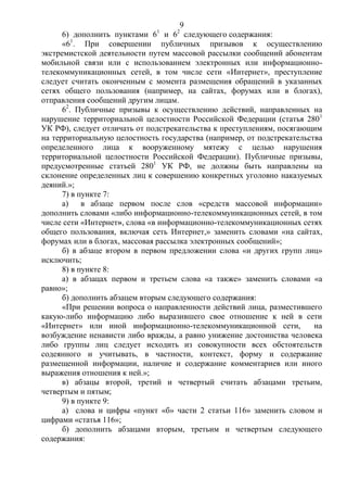 9
6) дополнить пунктами 61
и 62
следующего содержания:
«61
. При совершении публичных призывов к осуществлению
экстремистской деятельности путем массовой рассылки сообщений абонентам
мобильной связи или с использованием электронных или информационно-
телекоммуникационных сетей, в том числе сети «Интернет», преступление
следует считать оконченным с момента размещения обращений в указанных
сетях общего пользования (например, на сайтах, форумах или в блогах),
отправления сообщений другим лицам.
62
. Публичные призывы к осуществлению действий, направленных на
нарушение территориальной целостности Российской Федерации (статья 2801
УК РФ), следует отличать от подстрекательства к преступлениям, посягающим
на территориальную целостность государства (например, от подстрекательства
определенного лица к вооруженному мятежу с целью нарушения
территориальной целостности Российской Федерации). Публичные призывы,
предусмотренные статьей 2801
УК РФ, не должны быть направлены на
склонение определенных лиц к совершению конкретных уголовно наказуемых
деяний.»;
7) в пункте 7:
а) в абзаце первом после слов «средств массовой информации»
дополнить словами «либо информационно-телекоммуникационных сетей, в том
числе сети «Интернет», слова «в информационно-телекоммуникационных сетях
общего пользования, включая сеть Интернет,» заменить словами «на сайтах,
форумах или в блогах, массовая рассылка электронных сообщений»;
б) в абзаце втором в первом предложении слова «и других групп лиц»
исключить;
8) в пункте 8:
а) в абзацах первом и третьем слова «а также» заменить словами «а
равно»;
б) дополнить абзацем вторым следующего содержания:
«При решении вопроса о направленности действий лица, разместившего
какую-либо информацию либо выразившего свое отношение к ней в сети
«Интернет» или иной информационно-телекоммуникационной сети, на
возбуждение ненависти либо вражды, а равно унижение достоинства человека
либо группы лиц следует исходить из совокупности всех обстоятельств
содеянного и учитывать, в частности, контекст, форму и содержание
размещенной информации, наличие и содержание комментариев или иного
выражения отношения к ней.»;
в) абзацы второй, третий и четвертый считать абзацами третьим,
четвертым и пятым;
9) в пункте 9:
а) слова и цифры «пункт «б» части 2 статьи 116» заменить словом и
цифрами «статья 116»;
б) дополнить абзацами вторым, третьим и четвертым следующего
содержания:
 