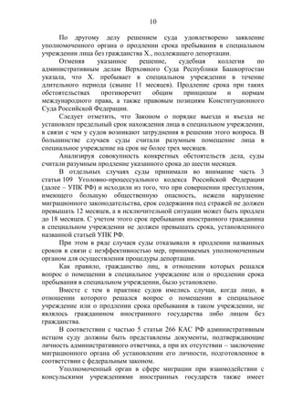 10
По другому делу решением суда удовлетворено заявление
уполномоченного органа о продлении срока пребывания в специальном
учреждении лица без гражданства Х., подлежащего депортации.
Отменяя указанное решение, судебная коллегия по
административным делам Верховного Суда Республики Башкортостан
указала, что Х. пребывает в специальном учреждении в течение
длительного периода (свыше 11 месяцев). Продление срока при таких
обстоятельствах противоречит общим принципам и нормам
международного права, а также правовым позициям Конституционного
Суда Российской Федерации.
Следует отметить, что Законом о порядке выезда и въезда не
установлен предельный срок нахождения лица в специальном учреждении,
в связи с чем у судов возникают затруднения в решении этого вопроса. В
большинстве случаев суды считали разумным помещение лица в
специальное учреждение на срок не более трех месяцев.
Анализируя совокупность конкретных обстоятельств дела, суды
считали разумным продление указанного срока до шести месяцев.
В отдельных случаях суды принимали во внимание часть 3
статьи 109 Уголовно-процессуального кодекса Российской Федерации
(далее – УПК РФ) и исходили из того, что при совершении преступления,
имеющего большую общественную опасность, нежели нарушение
миграционного законодательства, срок содержания под стражей не должен
превышать 12 месяцев, а в исключительной ситуации может быть продлен
до 18 месяцев. С учетом этого срок пребывания иностранного гражданина
в специальном учреждении не должен превышать срока, установленного
названной статьей УПК РФ.
При этом в ряде случаев суды отказывали в продлении названных
сроков в связи с неэффективностью мер, принимаемых уполномоченным
органом для осуществления процедуры депортации.
Как правило, гражданство лиц, в отношении которых решался
вопрос о помещении в специальное учреждение или о продлении срока
пребывания в специальном учреждении, было установлено.
Вместе с тем в практике судов имелись случаи, когда лицо, в
отношении которого решался вопрос о помещении в специальное
учреждение или о продлении срока пребывания в таком учреждении, не
являлось гражданином иностранного государства либо лицом без
гражданства.
В соответствии с частью 5 статьи 266 КАС РФ административным
истцом суду должны быть представлены документы, подтверждающие
личность административного ответчика, а при их отсутствии – заключение
миграционного органа об установлении его личности, подготовленное в
соответствии с федеральным законом.
Уполномоченный орган в сфере миграции при взаимодействии с
консульскими учреждениями иностранных государств также имеет
 