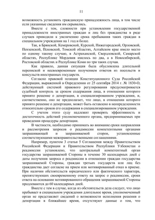 11
возможность установить гражданскую принадлежность лица, в том числе
если указанные сведения им скрывались.
Вместе с тем, сложности при установлении государственной
принадлежности иностранных граждан и лиц без гражданства в ряде
случаев приводили к увеличению срока пребывания таких граждан в
специальном учреждении на 1 год и более.
Так, в Брянской, Кемеровской, Курской, Нижегородской, Орловской,
Пензенской, Псковской, Томской областях, Алтайском крае имело место
по одному такому случаю, в Астраханской, Свердловской, Самарской
областях, Республике Мордовия имелось по два, а в Новосибирской,
Ростовской областях и Республике Коми по три таких случая.
Как правило, данная ситуация была обусловлена длительной
перепиской и несвоевременным получением ответов из посольств и
консульств иностранных государств.
Согласно правовой позиции Конституционного Суда Российской
Федерации, выраженной в Определении от 25 сентября 2014 г. № 1830-О,
действующей системой правового регулирования предусматривается
судебный контроль за сроком содержания лица, в отношении которого
принято решение о депортации, в специализированном учреждении, и,
соответственно, оно не предполагает, что лицо, в отношении которого
принято решение о депортации, может быть оставлено в неопределенности
относительно сроков его содержания в специализированном учреждении.
С учетом этого суду надлежит проверять эффективность и
достаточность действий уполномоченного органа, предпринимаемых при
проведении процедуры депортации.
В частности, необходимо принимать во внимание сроки направления
и рассмотрения запросов о реадмиссии компетентными органами
запрашивающей и запрашиваемой сторон, установленные
соответствующими межправительственными соглашениями.
Например, пунктом 3 статьи 5 Соглашения между Правительством
Российской Федерации и Правительством Республики Узбекистан о
реадмиссии установлено, что центральный компетентный орган
государства запрашиваемой Стороны в течение 30 календарных дней с
даты получения запроса о реадмиссии в отношении граждан государства
запрашиваемой Стороны, граждан третьих государств или лиц без
гражданства дает согласие на прием или мотивированный отказ в приеме.
При наличии обстоятельств юридического или фактического характера,
препятствующих своевременному ответу на запрос о реадмиссии, сроки
ответа на основании мотивированного обращения запрашиваемой Стороны
продлеваются до 60 календарных дней.
Вместе с тем в случае, когда из обстоятельств дела следует, что лицо
пребывает в специальном учреждении длительное время, уполномоченный
орган не представляет сведений о возможности исполнения решения о
депортации в ближайшее время, отсутствуют данные о том, что
 
