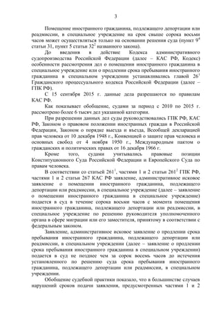 3
Помещение иностранного гражданина, подлежащего депортации или
реадмиссии, в специальное учреждение на срок свыше сорока восьми
часов может осуществляться только на основании решения суда (пункт 94
статьи 31, пункт 5 статьи 322
названного закона).
До введения в действие Кодекса административного
судопроизводства Российской Федерации (далее – КАС РФ, Кодекс)
особенности рассмотрения дел о помещении иностранного гражданина в
специальное учреждение или о продлении срока пребывания иностранного
гражданина в специальном учреждении устанавливались главой 261
Гражданского процессуального кодекса Российской Федерации (далее –
ГПК РФ).
С 15 сентября 2015 г. данные дела разрешаются по правилам
КАС РФ.
Как показывает обобщение, судами за период с 2010 по 2015 г.
рассмотрено более 6 тысяч дел указанной категории.
При разрешении данных дел суды руководствовались ГПК РФ, КАС
РФ, Законом о правовом положении иностранных граждан в Российской
Федерации, Законом о порядке выезда и въезда, Всеобщей декларацией
прав человека от 10 декабря 1948 г., Конвенцией о защите прав человека и
основных свобод от 4 ноября 1950 г., Международным пактом о
гражданских и политических правах от 16 декабря 1966 г.
Кроме того, судами учитывались правовые позиции
Конституционного Суда Российской Федерации и Европейского Суда по
правам человека.
В соответствии со статьей 2611
, частями 1 и 2 статьи 2612
ГПК РФ,
частями 1 и 2 статьи 267 КАС РФ заявление, административное исковое
заявление о помещении иностранного гражданина, подлежащего
депортации или реадмиссии, в специальное учреждение (далее – заявление
о помещении иностранного гражданина в специальное учреждение)
подается в суд в течение сорока восьми часов с момента помещения
иностранного гражданина, подлежащего депортации или реадмиссии, в
специальное учреждение по решению руководителя уполномоченного
органа в сфере миграции или его заместителя, принятому в соответствии с
федеральным законом.
Заявление, административное исковое заявление о продлении срока
пребывания иностранного гражданина, подлежащего депортации или
реадмиссии, в специальном учреждении (далее – заявление о продлении
срока пребывания иностранного гражданина в специальном учреждении)
подается в суд не позднее чем за сорок восемь часов до истечения
установленного по решению суда срока пребывания иностранного
гражданина, подлежащего депортации или реадмиссии, в специальном
учреждении.
Обобщение судебной практики показало, что в большинстве случаев
нарушений сроков подачи заявления, предусмотренных частями 1 и 2
 