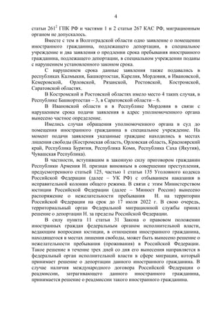 4
статьи 2612
ГПК РФ и частями 1 и 2 статьи 267 КАС РФ, миграционным
органом не допускалось.
Вместе с тем в Волгоградской области одно заявление о помещении
иностранного гражданина, подлежащего депортации, в специальное
учреждение и два заявления о продлении срока пребывания иностранного
гражданина, подлежащего депортации, в специальном учреждении поданы
с нарушением установленного законом срока.
С нарушением срока данные заявления также подавались в
республиках Калмыкия, Башкортостан, Карелия, Мордовия, в Ивановской,
Кемеровской, Орловской, Рязанской, Ростовской, Костромской,
Саратовской областях.
В Костромской и Ростовской областях имело место 4 таких случая, в
Республике Башкортостан – 3, в Саратовской области – 6.
В Ивановской области и в Республике Мордовия в связи с
нарушением срока подачи заявления в адрес уполномоченного органа
вынесено частное определение.
Имелись случаи обращения уполномоченного органа в суд до
помещения иностранного гражданина в специальное учреждение. На
момент подачи заявления указанные граждане находились в местах
лишения свободы (Костромская область, Орловская область, Красноярский
край, Республика Бурятия, Республика Коми, Республика Саха (Якутия),
Чувашская Республика).
В частности, вступившим в законную силу приговором гражданин
Республики Армения Н. признан виновным в совершении преступления,
предусмотренного статьей 125, частью 1 статьи 135 Уголовного кодекса
Российской Федерации (далее – УК РФ) с отбыванием наказания в
исправительной колонии общего режима. В связи с этим Министерством
юстиции Российской Федерации (далее – Минюст России) вынесено
распоряжение о нежелательности пребывания Н. на территории
Российской Федерации на срок до 17 июля 2022 г. В свою очередь,
территориальный орган Федеральной миграционной службы принял
решение о депортации Н. за пределы Российской Федерации.
В силу пункта 11 статьи 31 Закона о правовом положении
иностранных граждан федеральным органом исполнительной власти,
ведающим вопросами юстиции, в отношении иностранного гражданина,
находящегося в местах лишения свободы, может быть вынесено решение о
нежелательности пребывания (проживания) в Российской Федерации.
Такое решение в течение трех дней со дня его вынесения направляется в
федеральный орган исполнительной власти в сфере миграции, который
принимает решение о депортации данного иностранного гражданина. В
случае наличия международного договора Российской Федерации о
реадмиссии, затрагивающего данного иностранного гражданина,
принимается решение о реадмиссии такого иностранного гражданина.
 