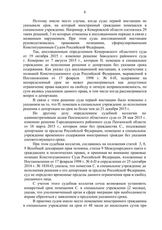 6
Поэтому имели место случаи, когда суды первой инстанции не
указывали срок, на который иностранный гражданин помещался в
специальное учреждение. Например, в Кемеровской области состоялось 29
таких решений, 3 из которых отменены в апелляционном порядке в связи с
названным нарушением. При этом суды апелляционной инстанции
руководствовались правовыми позициями, сформулированными
Конституционным Судом Российской Федерации.
Так, апелляционным определением Кемеровского областного суда
от 19 октября 2015 г. изменено решение Заводского районного суда
г. Кемерово от 7 августа 2015 г., которым П. помещен в специальное
учреждение до исполнения решения о депортации без указания срока
содержания. Как указал суд апелляционной инстанции, в соответствии с
позицией Конституционного суда Российской Федерации, выраженной в
Постановлении от 17 февраля 1998 г. № 6-П, задержание на
неопределенный срок не может рассматриваться как допустимое
ограничение права каждого на свободу и личную неприкосновенность, по
сути являясь умалением данного права, в том числе когда рассматривается
вопрос о депортации.
В связи с этим решение суда первой инстанции было изменено с
указанием на то, что П. помещен в специальное учреждение до исполнения
решения о депортации на срок не более чем до 21 декабря 2015 г.
По другому делу определением судебной коллегии по
административным делам Пензенского областного суда от 28 мая 2015 г.
изменено решение Городищенского районного суда Пензенской области
от 18 марта 2015 г., которым лицо без гражданства С., подлежащее
депортации за пределы Российской Федерации, помещено в специальное
учреждение временного содержания иностранных граждан без указания
соответствующего срока.
При этом судебная коллегия, сославшись на положения статей 3, 8,
9 Всеобщей декларации прав человека, статьи 9 Международного пакта о
гражданских и политических правах, и принимая во внимание правовые
позиции Конституционного Суда Российской Федерации, изложенные в
Постановлении от 17 февраля 1998 г. № 6-П и определении от 25 сентября
2014 г. № 1830-О, указала, что поместив С. в специальное учреждение до
исполнения решения о его депортации за пределы Российской Федерации,
суд не определил временные пределы данного ограничения прав и свобод
указанного лица.
С учетом этого судебная коллегия сочла возможным установить
конкретный срок помещения С. в специальное учреждение (2 месяца),
указав, что уполномоченный орган в сфере миграции при необходимости
вправе обратиться с заявлением о продлении указанного срока.
В практике судов имело место помещение иностранного гражданина
в специальное учреждение на срок от 48 часов до нескольких суток при
 