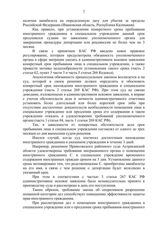 7
наличии авиабилета на определенную дату для убытия за пределы
Российской Федерации (Ивановская область, Республика Калмыкия).
Как правило, при установлении конкретного срока пребывания
иностранного гражданина в специальном учреждении данный срок
продлевался судами по заявлению уполномоченного органа для
завершения процедуры депортации или реадмиссии не более чем на 3
месяца.
В связи с принятием КАС РФ введено новое правовое
регулирование, которым предусмотрена обязанность уполномоченного
органа в сфере миграции указать в административном исковом заявлении
конкретный срок пребывания лица в специальном учреждении, а также
привести мотивы целесообразности установления такого срока (часть 2
статьи 62, пункт 3 части 3 и часть 5 статьи 266 Кодекса).
Аналогичная обязанность процессуальным законом возлагается и на
суд, который в своем решении должен определить и обосновать
конкретный срок нахождения иностранного гражданина в специальном
учреждении (часть 2 статьи 269 КАС РФ). При этом суд не связан
доводами, изложенными в административном исковом заявлении, и вправе
с учетом обстоятельств дела и личности административного ответчика
установить более длительный или более короткий срок либо при
отсутствии достаточных доказательств необходимости помещения лица в
специальное учреждение или продления срока его содержания в таком
учреждении отказать в удовлетворении требований уполномоченного
органа (часть 1 статьи 84, часть 1 статьи 269 КАС РФ).
Так, в зависимости от конкретных обстоятельств дела срок
пребывания лица в специальном учреждении составлял от одного до трех
месяцев со дня вынесения судом решения.
Имелся случай, когда суд посчитал достаточным нахождение
иностранного гражданина в указанном учреждении в течение 3 дней.
Например, решением Приволжского районного суда Астраханской
области удовлетворены требования миграционного органа о помещении
иностранного гражданина С. в специальное учреждение временного
содержания иностранных граждан сроком на 3 дня. Установление данного
срока мотивировано тем, что родственниками С. приобретены авиабилеты
на его имя, в связи с чем решение о депортации будет исполнено в
указанный срок.
При этом в соответствии с частью 3 статьи 267 КАС РФ
административное исковое заявление было незамедлительно принято к
производству суда и рассмотрено в день его поступления.
Таким образом, требование закона об оперативном разрешении
названной категории дел способствует повышению эффективности защиты
прав иностранного гражданина.
При рассмотрении дел о помещении иностранного гражданина в
специальное учреждение или о продлении срока пребывания иностранного
 