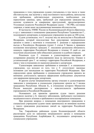 8
гражданина в этом учреждении судами учитывались в том числе и такие
обстоятельства, как наличие у лица постоянного места работы, жительства
или пребывания, действительных документов, необходимых для
пересечения границы, срок, требуемый для определения гражданства,
наличие судимости за совершение преступлений, предусмотренных
Уголовным кодексом Российской Федерации (далее – УК РФ), состояние
здоровья, а также иные заслуживающие внимания обстоятельства.
В частности, УФМС России по Калининградской области обратилось
в суд с заявлением о помещении гражданина Республики Таджикистан Г.,
подлежащего депортации, в специальное учреждение на срок до 180 суток.
Судом установлено, что Г. получил вид на жительство в Российской
Федерации, который впоследствии был аннулирован миграционным
органом в связи с наличием в отношении Г. решения о неразрешении
въезда в Российскую Федерацию (пункт 2 статьи 9 Закона о правовом
положении иностранных граждан). Г. письменно разъяснена обязанность
покинуть территорию Российской Федерации в течение 15 дней со дня
получения уведомления либо обжаловать решение в судебном порядке.
Решением суда Г. отказано в удовлетворении заявления об
оспаривании решения об аннулировании вида на жительство. Однако в
установленный срок Г. не покинул территорию Российской Федерации, в
связи с чем в отношении его вынесено решение о депортации.
Удовлетворяя заявленные требования и помещая Г. в специальное
учреждение, суд исходил из того, что у Г. отсутствуют законные
основания для нахождения на территории Российской Федерации. При
определении срока пребывания в специальном учреждении принята во
внимание длительность процесса оформления необходимых документов
для завершения процедуры депортации.
В другом случае миграционному органу отказано в удовлетворении
заявления о помещении в специальное учреждение сроком на 3 месяца
гражданина Республики Абхазия Б., в отношении которого Минюстом
России вынесено распоряжение о нежелательности пребывания
(проживания) в Российской Федерации.
Основанием для принятия принятия судом такого решения
послужило наличие у Б. тяжелого заболевания, требующего постоянного
медикаментозного лечения и пребывания в изолированном помещении.
При решении вопроса о помещении иностранного гражданина в
специальное учреждение судами также принималось во внимание наличие
у такого гражданина родственных связей на территории Российской
Федерации.
Так, Гвардейским районным судом Калининградской области
рассмотрено дело по заявлению миграционного органа о помещении
гражданина Республики Азербайджан К., подлежащего депортации, в
специальное учреждение.
 