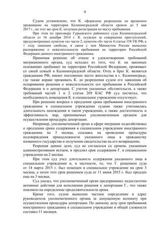 9
Судом установлено, что К. оформлено разрешение на временное
проживание на территории Калининградской области сроком до 5 мая
2017 г., на этот же срок К. получена регистрация по месту пребывания.
При этом по приговору Гурьевского районного суда Калининградской
области от 16 декабря 2014 г. К. осужден за совершение преступлений,
предусмотренных пунктом «а» части 2, пунктом «б» части 4 статьи 158 УК РФ, к
1 году лишения свободы, в связи с чем Минюстом России вынесено
распоряжение о нежелательности пребывания на территории Российской
Федерации данного иностранного гражданина.
Принимая решение об отказе в удовлетворении требований
миграционного органа, суд исходил из того, что К. на законных
основаниях пребывает на территории Российской Федерации, проживает
со своей семьей в Калининградской области. Отец и брат К. являются
гражданами РФ, имеют постоянное место жительства в г. Калининграде,
где также вправе проживать К. до разрешения судом его заявления об
оспаривании решения о нежелательности его пребывания в Российской
Федерации и о депортации. С учетом указанных обстоятельств, а также
требований частей 1 и 2 статьи 269 КАС РФ суд посчитал, что
необходимость помещения К. в специальное учреждение отсутствует.
При решении вопроса о продлении срока пребывания иностранного
гражданина в специальном учреждении судами также учитывалась
длительность нахождения в таком учреждении, а также достаточность и
эффективность мер, принимаемых уполномоченным органом для
осуществления процедуры депортации.
Например, уполномоченный орган в сфере миграции ходатайствовал
о продлении срока содержания в специальном учреждении иностранного
гражданина на 3 месяца, ссылаясь на проведение процедуры
подтверждения принадлежности указанного лица к гражданству
названного государства и получения свидетельства на его возвращение.
Разрешая данное дело, суд не согласился со сроком, указанным
административным истцом, и продлил срок содержания Г. в специальном
учреждении на 2 месяца.
При этом суд учел длительность содержания указанного лица в
специальном учреждении и, в частности, то, что Г. решением суда
от 14 марта 2015 г. был помещен в специальное учреждение на срок 3
месяца, а затем этот срок решением суда от 11 июня 2015 г. был продлен
еще на 3 месяца.
Суд указал, что уполномоченный орган предпринимал недостаточно
активные действия для исполнения решения о депортации Г., что также
повлияло на определение продолжительности срока.
Кроме того, судом вынесено частное определение в адрес
руководителя уполномоченного органа за допущенную волокиту при
осуществлении процедуры депортации. По данному делу срок пребывания
иностранного гражданина в специальном учреждении в общей сложности
составил 11 месяцев.
 