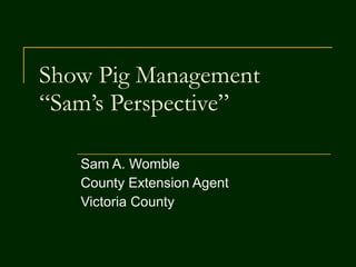 Show Pig Management “Sam’s Perspective” Sam A. Womble County Extension Agent  Victoria County  