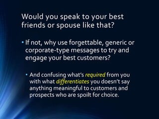 • If not, why use forgettable, generic or
corporate-type messages to try and
engage your best customers?
• And confusing what’s required from you
with what differentiates you doesn’t say
anything meaningful to customers and
prospects who are spoilt for choice.
Would you speak to your best
friends or spouse like that?
 