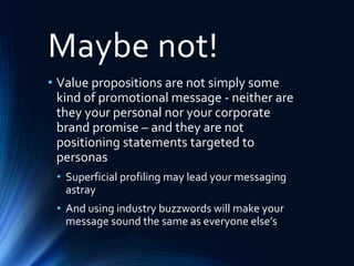 Maybe not!
• Value propositions are not simply some
kind of promotional message - neither are
they your personal nor your corporate
brand promise – and they are not
positioning statements targeted to
personas
• Superficial profiling may lead your messaging
astray
• And using industry buzzwords will make your
message sound the same as everyone else’s
 