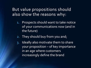 1. Prospects should want to take notice
of your communications now (and in
the future)
2. They should buy from you and;
3. Ideally also motivate them to share
your proposition – of key importance
in an age where customers
increasingly define the brand
But value propositions should
also show the reasons why:
 