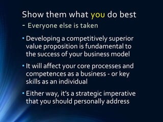 Show them what you do best
- Everyone else is taken
• Developing a competitively superior
value proposition is fundamental to
the success of your business model
• It will affect your core processes and
competences as a business - or key
skills as an individual
• Either way, it’s a strategic imperative
that you should personally address
 