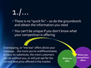 What your
competition
offers
What you
offer
1./…
• There is no “quick fix” – so do the groundwork
and obtain the information you need
• You can’t be unique if you don’t know what
your competition is offering
Overlapping, or “me-too” offers dilute your
message….the more you’re undifferentiated,
or easy-to-substitute, the more customers
can do without you, or will just opt for the
current best price offered in the market.
 
