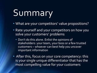 Summary
• What are your competitors’ value propositions?
• Rate yourself and your competitors on how you
solve your customers’ problems
• Don’t do this alone. Enlist the opinions of
stakeholders: your team, your boss or a few trusted
customers – whoever can best help you uncover
important information
• After this, focus on your core competency: this
is your single unique differentiator that has the
most compelling value for your customers
 