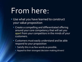 From here:
• Use what you have learned to construct
your value proposition
• Create a compelling and differentiated offering
around your core competency that will set you
apart from your competitors in the minds of your
customers.
• Customers must easily understand and be able
respond to your proposition
• Satisfy this in as few words as possible.
• Appeal to their strongest decision-making drivers!
 