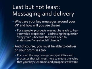 Last but not least:
Messaging and delivery
• What are your key messages around your
VP and how will you use these?
• For example, prospects may not be ready to hear
your value proposition – addressing the question
“why you?” – because they first need to
understand “why should I change.”
• And of course, you must be able to deliver
on your promises too
• Focus on the improving your capabilities and
processes that will most help to create the value
that your key customers and prospects will want
 