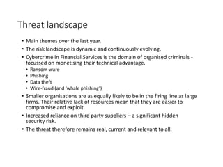 Threat landscape
• Main themes over the last year.
• The risk landscape is dynamic and continuously evolving.
• Cybercrime in Financial Services is the domain of organised criminals -
focussed on monetising their technical advantage.
• Ransom-ware
• Phishing
• Data theft
• Wire-fraud (and ‘whale phishing’)
• Smaller organisations are as equally likely to be in the firing line as large
firms. Their relative lack of resources mean that they are easier to
compromise and exploit.
• Increased reliance on third party suppliers – a significant hidden
security risk.
• The threat therefore remains real, current and relevant to all.
 