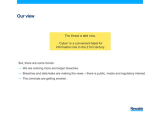 Our view
But, there are some trends:
― We are noticing more and larger breaches.
― Breaches and data leaks are making the news – there is public, media and regulatory interest.
― The criminals are getting smarter.
The threat is NOT new.
‘Cyber’ is a convenient label for
information risk in the 21st Century
 