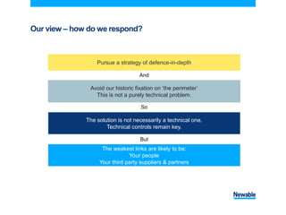 Our view – how do we respond?
Pursue a strategy of defence-in-depth
Avoid our historic fixation on ‘the perimeter’
This is not a purely technical problem.
The solution is not necessarily a technical one.
Technical controls remain key.
The weakest links are likely to be:
Your people
Your third party suppliers & partners
And
So
But
 