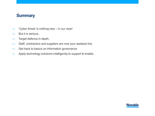 Summary
― ‘Cyber threat’ is nothing new – in our view!
― But it is serious.
― Target defence in depth.
― Staff, contractors and suppliers are now your weakest link.
― Get back to basics on information governance
― Apply technology solutions intelligently to support & enable.
 