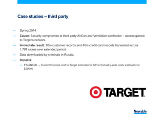 Case studies – third party
― Spring 2014
― Cause: Security compromise at third party AirCon and Ventilation contractor – access gained
to Target’s network.
― Immediate result: 70m customer records and 40m credit card records harvested across
1,797 stores over extended period
― Data downloaded by criminals in Russia.
― Impacts:
― FINANCIAL – Current financial cost to Target estimated at $61m (Industry-wide costs estimated at
$200m)
 