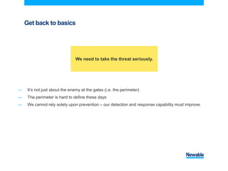 Get back to basics
― It’s not just about the enemy at the gates (i.e. the perimeter)
― The perimeter is hard to define these days
― We cannot rely solely upon prevention – our detection and response capability must improve.
We need to take the threat seriously.
 