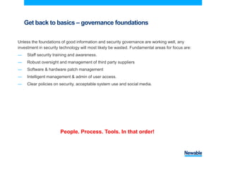 Get back to basics – governance foundations
Unless the foundations of good information and security governance are working well, any
investment in security technology will most likely be wasted. Fundamental areas for focus are:
― Staff security training and awareness.
― Robust oversight and management of third party suppliers
― Software & hardware patch management
― Intelligent management & admin of user access.
― Clear policies on security, acceptable system use and social media.
People. Process. Tools. In that order!
 
