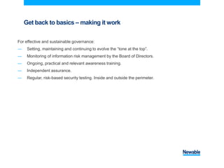 Get back to basics – making it work
For effective and sustainable governance:
― Setting, maintaining and continuing to evolve the “tone at the top”.
― Monitoring of information risk management by the Board of Directors.
― Ongoing, practical and relevant awareness training.
― Independent assurance.
― Regular, risk-based security testing. Inside and outside the perimeter.
 
