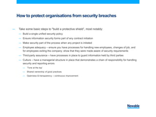 How to protect organisations from security breaches
― Take some basic steps to "build a protective shield”, most notably:
― Build a single unified security policy
― Ensure information security forms part of any contract initiation
― Make security part of the process when any project is initiated
― Employee adequacy – ensure you have processes for handling new employees, changes of job, and
for employees exiting the company; show that they were made aware of security requirements
― Third-party assurance – have processes in place to guard information held by third parties
― Culture – have a managerial structure in place that demonstrates a chain of responsibility for handling
security and reporting errors
― ‘Tone at the top’
― Shared ownership of good practices
― Openness & transparency – continuous improvement
 