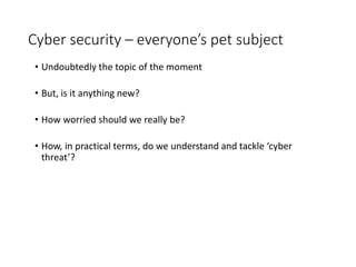 Cyber security – everyone’s pet subject
• Undoubtedly the topic of the moment
• But, is it anything new?
• How worried should we really be?
• How, in practical terms, do we understand and tackle ‘cyber
threat’?
 