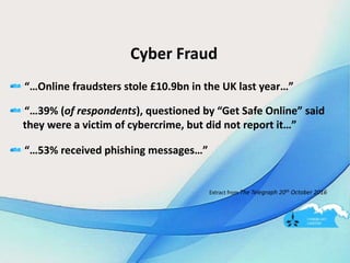 Cyber Fraud
“…Online fraudsters stole £10.9bn in the UK last year…”
“…39% (of respondents), questioned by “Get Safe Online” said
they were a victim of cybercrime, but did not report it…”
“…53% received phishing messages…”
Extract from The Telegraph 20th October 2016
 
