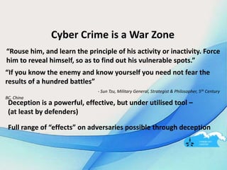 Cyber Crime is a War Zone
“Rouse him, and learn the principle of his activity or inactivity. Force
him to reveal himself, so as to find out his vulnerable spots.”
“If you know the enemy and know yourself you need not fear the
results of a hundred battles”
- Sun Tzu, Military General, Strategist & Philosopher, 5th Century
BC, China
Deception is a powerful, effective, but under utilised tool –
(at least by defenders)
Full range of “effects” on adversaries possible through deception
 